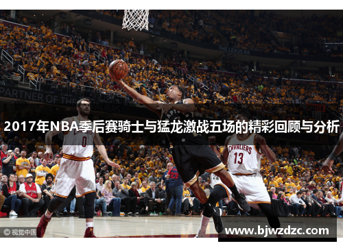 2017年NBA季后赛骑士与猛龙激战五场的精彩回顾与分析