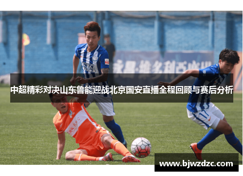 中超精彩对决山东鲁能迎战北京国安直播全程回顾与赛后分析