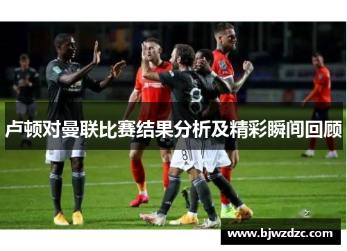 卢顿对曼联比赛结果分析及精彩瞬间回顾