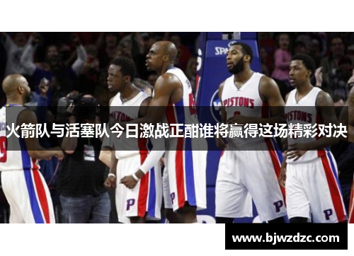火箭队与活塞队今日激战正酣谁将赢得这场精彩对决